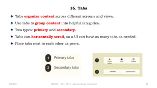 16. Tabs
♠ Tabs organize content across different screens and views.
♠ Use tabs to group content into helpful categories.
♠ Two types: primary and secondary.
♠ Tabs can horizontally scroll, so a UI can have as many tabs as needed.
♠ Place tabs next to each other as peers.
4/2/2024 20CDT42 _ UID _ UNIT II _ Advanced Design Components 82
 
