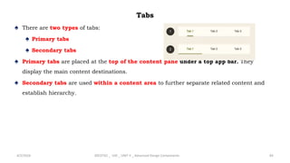 Tabs
♠ There are two types of tabs:
♠ Primary tabs
♠ Secondary tabs
♠ Primary tabs are placed at the top of the content pane under a top app bar. They
display the main content destinations.
♠ Secondary tabs are used within a content area to further separate related content and
establish hierarchy.
4/2/2024 20CDT42 _ UID _ UNIT II _ Advanced Design Components 83
 