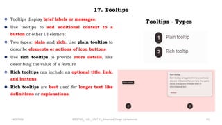 17. Tooltips
♠ Tooltips display brief labels or messages.
♠ Use tooltips to add additional context to a
button or other UI element
♠ Two types: plain and rich. Use plain tooltips to
describe elements or actions of icon buttons
♠ Use rich tooltips to provide more details, like
describing the value of a feature
♠ Rich tooltips can include an optional title, link,
and buttons
♠ Rich tooltips are best used for longer text like
definitions or explanations.
4/2/2024 20CDT42 _ UID _ UNIT II _ Advanced Design Components 85
Tooltips - Types
 