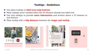 Tooltips - Guidelines
♠ Use plain tooltips to label icon-only buttons.
♠ Plain tooltips aren't needed when the UI element already has label text.
♠ Use rich tooltips to provide extra information and actions about a UI element or
new feature.
♠ Plain tooltip with a 4dp distance between the target and tooltip.
4/2/2024 20CDT42 _ UID _ UNIT II _ Advanced Design Components 88
 