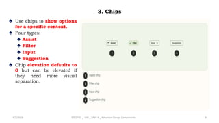 3. Chips
♠ Use chips to show options
for a specific context.
♠ Four types:
♠ Assist
♠ Filter
♠ Input
♠ Suggestion
♠ Chip elevation defaults to
0 but can be elevated if
they need more visual
separation.
4/2/2024 20CDT42 _ UID _ UNIT II _ Advanced Design Components 9
 