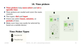 18. Time pickers
♠ Time pickers help users select and set a
specific time.
♠ Time pickers are modal and cover the main
content.
♠ Two types: dial and input
♠ Users can select hours, minutes, or
periods of time.
♠ Make sure time can easily be selected by
hand on a mobile device.
4/2/2024 20CDT42 _ UID _ UNIT II _ Advanced Design Components 90
Time Picker Types
 