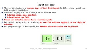 Input selector
♠ The input selector is a unique type of text field input. It differs from typical text
field inputs in that it has:
♠ An added highlight to call attention to the selected field
♠ A larger shape, size, and font
♠ A label below the field
♠ Hours and minutes should have separate inputs.
♠ For people using a 12 hour clock, an AM/PM selector appears to the right of
minutes.
♠ For people using a 24 hour clock, the AM/PM selector should not be present.
4/2/2024 20CDT42 _ UID _ UNIT II _ Advanced Design Components 91
 