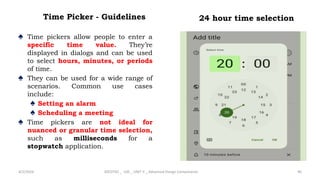 Time Picker - Guidelines
♠ Time pickers allow people to enter a
specific time value. They’re
displayed in dialogs and can be used
to select hours, minutes, or periods
of time.
♠ They can be used for a wide range of
scenarios. Common use cases
include:
♠ Setting an alarm
♠ Scheduling a meeting
♠ Time pickers are not ideal for
nuanced or granular time selection,
such as milliseconds for a
stopwatch application.
4/2/2024 20CDT42 _ UID _ UNIT II _ Advanced Design Components 96
24 hour time selection
 