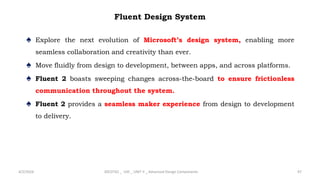 Fluent Design System
♠ Explore the next evolution of Microsoft’s design system, enabling more
seamless collaboration and creativity than ever.
♠ Move fluidly from design to development, between apps, and across platforms.
♠ Fluent 2 boasts sweeping changes across-the-board to ensure frictionless
communication throughout the system.
♠ Fluent 2 provides a seamless maker experience from design to development
to delivery.
4/2/2024 20CDT42 _ UID _ UNIT II _ Advanced Design Components 97
 