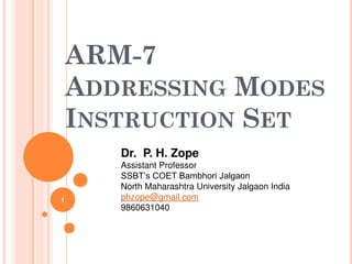 ARM-7
ADDRESSING MODES
INSTRUCTION SET
1
Dr. P. H. Zope
Assistant Professor
SSBT’s COET Bambhori Jalgaon
North Maharashtra University Jalgaon India
phzope@gmail.com
9860631040
 