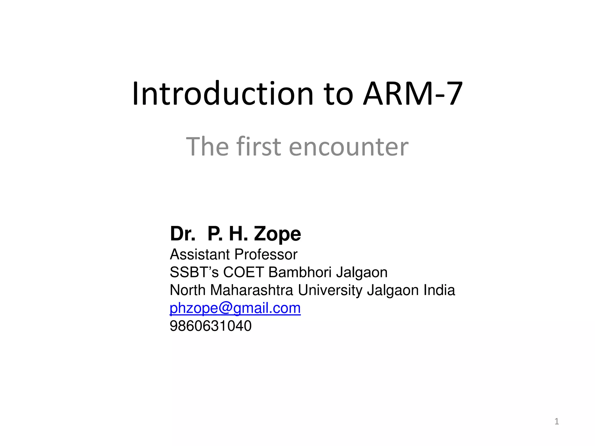 1
Introduction to ARM-7
The first encounter
Dr. P. H. Zope
Assistant Professor
SSBT’s COET Bambhori Jalgaon
North Maharashtra University Jalgaon India
phzope@gmail.com
9860631040
 