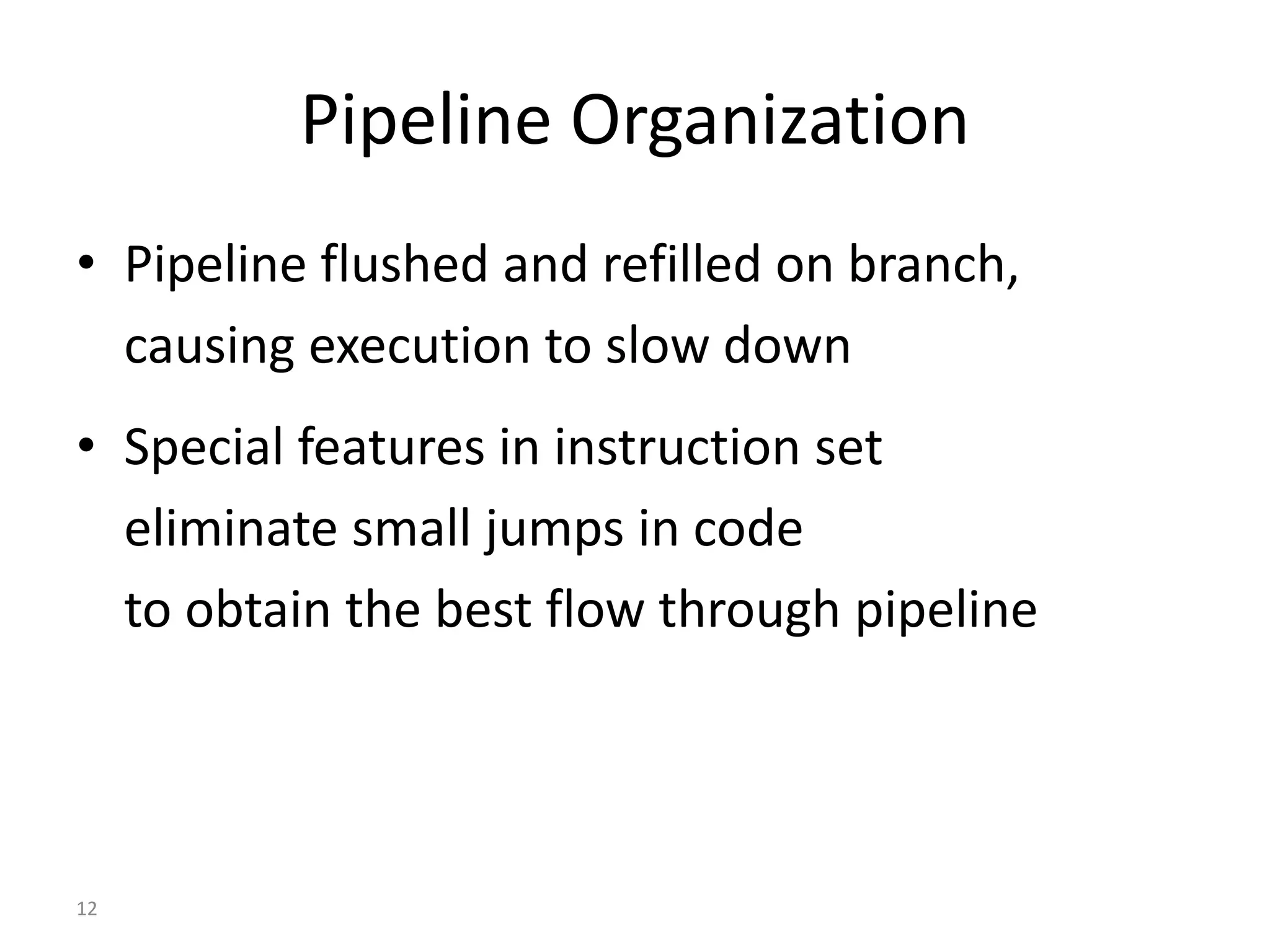 12
Pipeline Organization
• Pipeline flushed and refilled on branch,
causing execution to slow down
• Special features in instruction set
eliminate small jumps in code
to obtain the best flow through pipeline
 