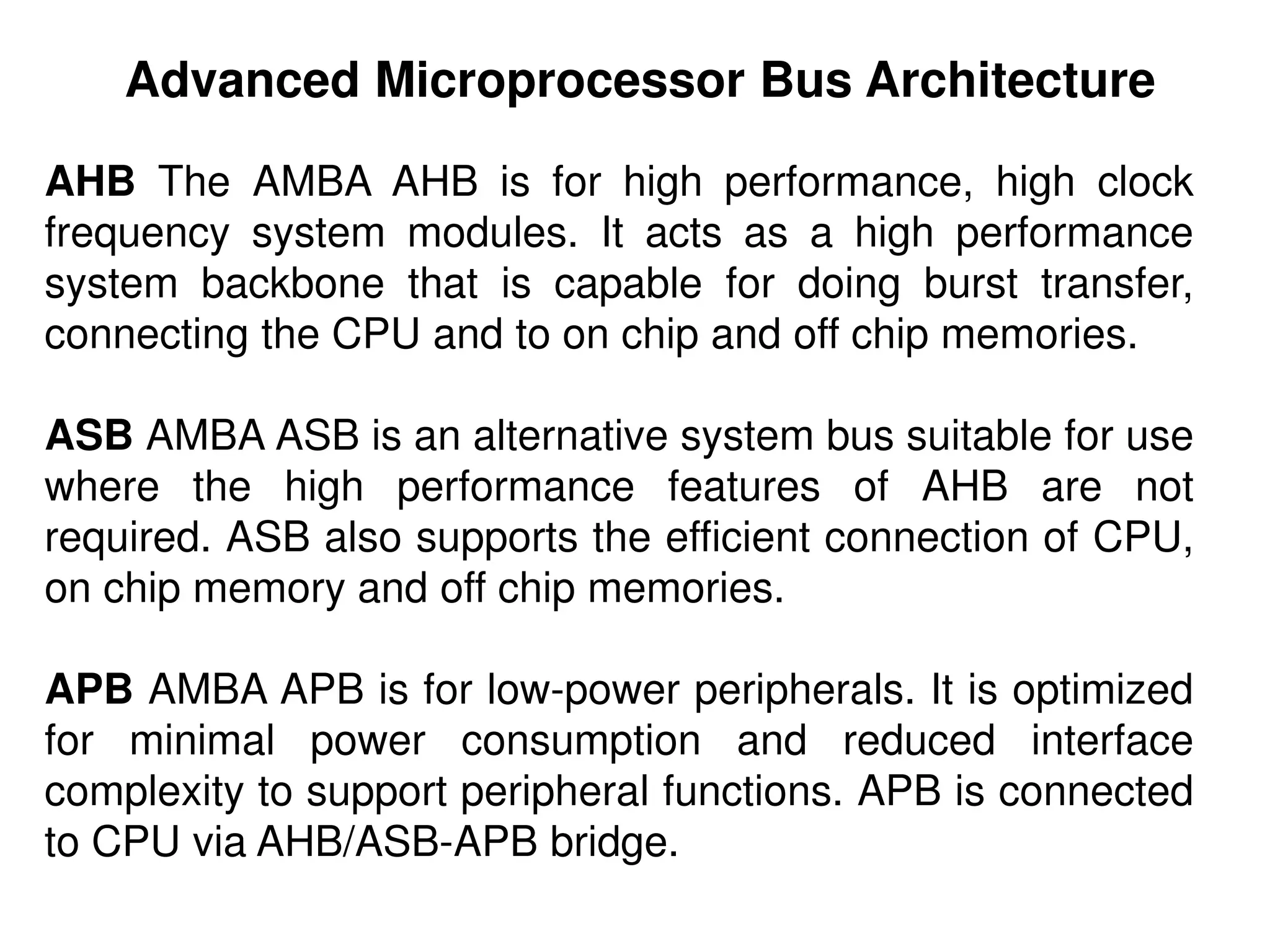AHB The AMBA AHB is for high performance, high clock
frequency system modules. It acts as a high performance
system backbone that is capable for doing burst transfer,
connecting the CPU and to on chip and off chip memories.
ASB AMBA ASB is an alternative system bus suitable for use
where the high performance features of AHB are not
required. ASB also supports the efficient connection of CPU,
on chip memory and off chip memories.
APB AMBA APB is for low-power peripherals. It is optimized
for minimal power consumption and reduced interface
complexity to support peripheral functions. APB is connected
to CPU via AHB/ASB-APB bridge.
Advanced Microprocessor Bus Architecture
 
