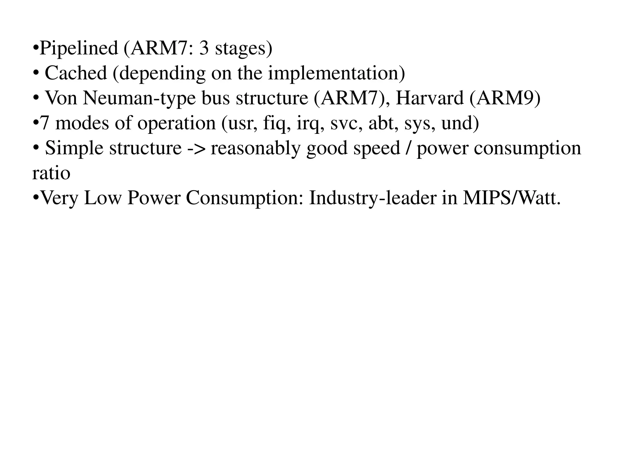 •Pipelined (ARM7: 3 stages)
• Cached (depending on the implementation)
• Von Neuman-type bus structure (ARM7), Harvard (ARM9)
•7 modes of operation (usr, fiq, irq, svc, abt, sys, und)
• Simple structure -> reasonably good speed / power consumption
ratio
•Very Low Power Consumption: Industry-leader in MIPS/Watt.
 