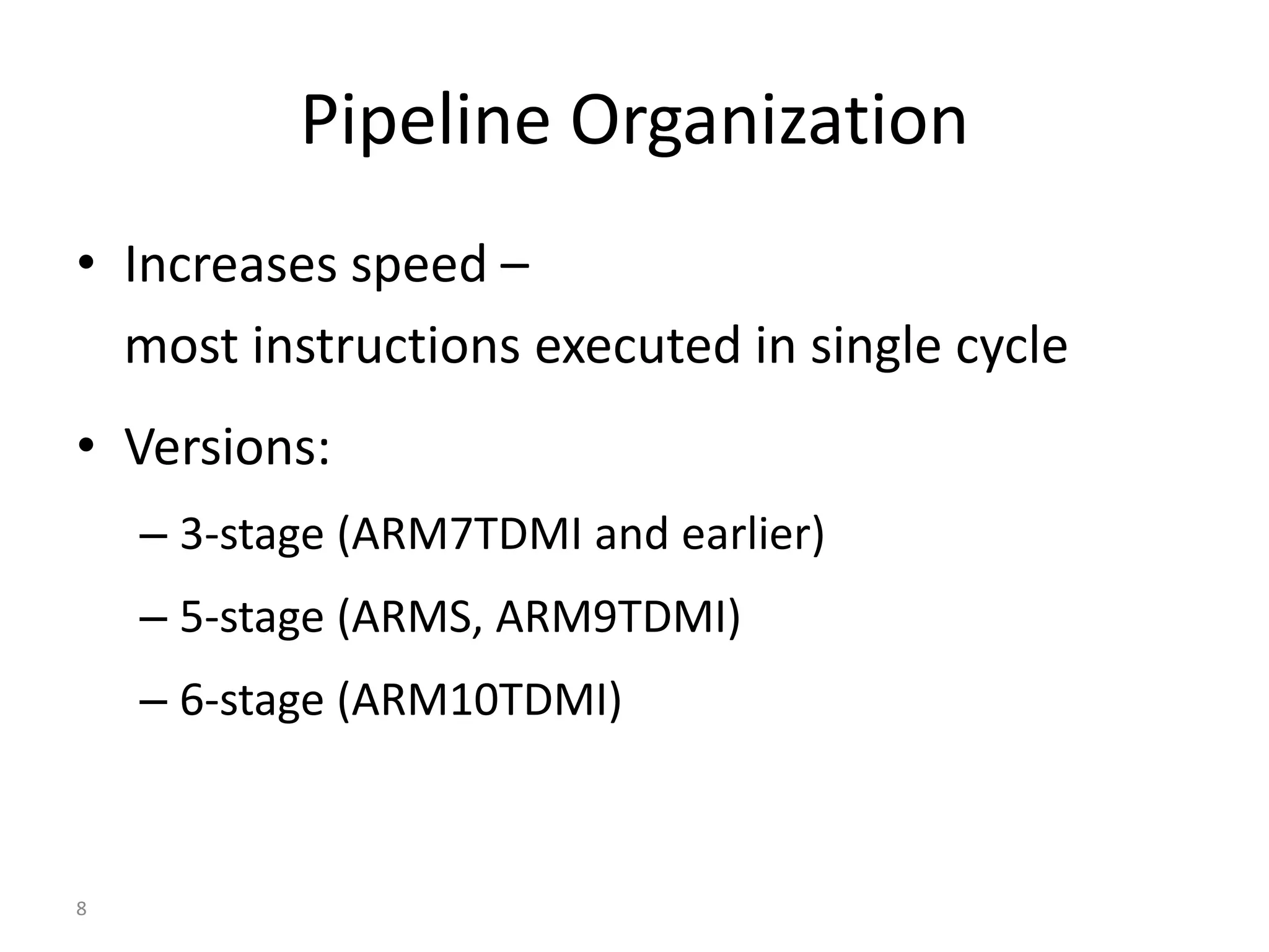 8
Pipeline Organization
• Increases speed –
most instructions executed in single cycle
• Versions:
– 3-stage (ARM7TDMI and earlier)
– 5-stage (ARMS, ARM9TDMI)
– 6-stage (ARM10TDMI)
 