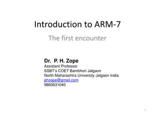 1
Introduction to ARM-7
The first encounter
Dr. P. H. Zope
Assistant Professor
SSBT’s COET Bambhori Jalgaon
North Maharashtra University Jalgaon India
phzope@gmail.com
9860631040
 