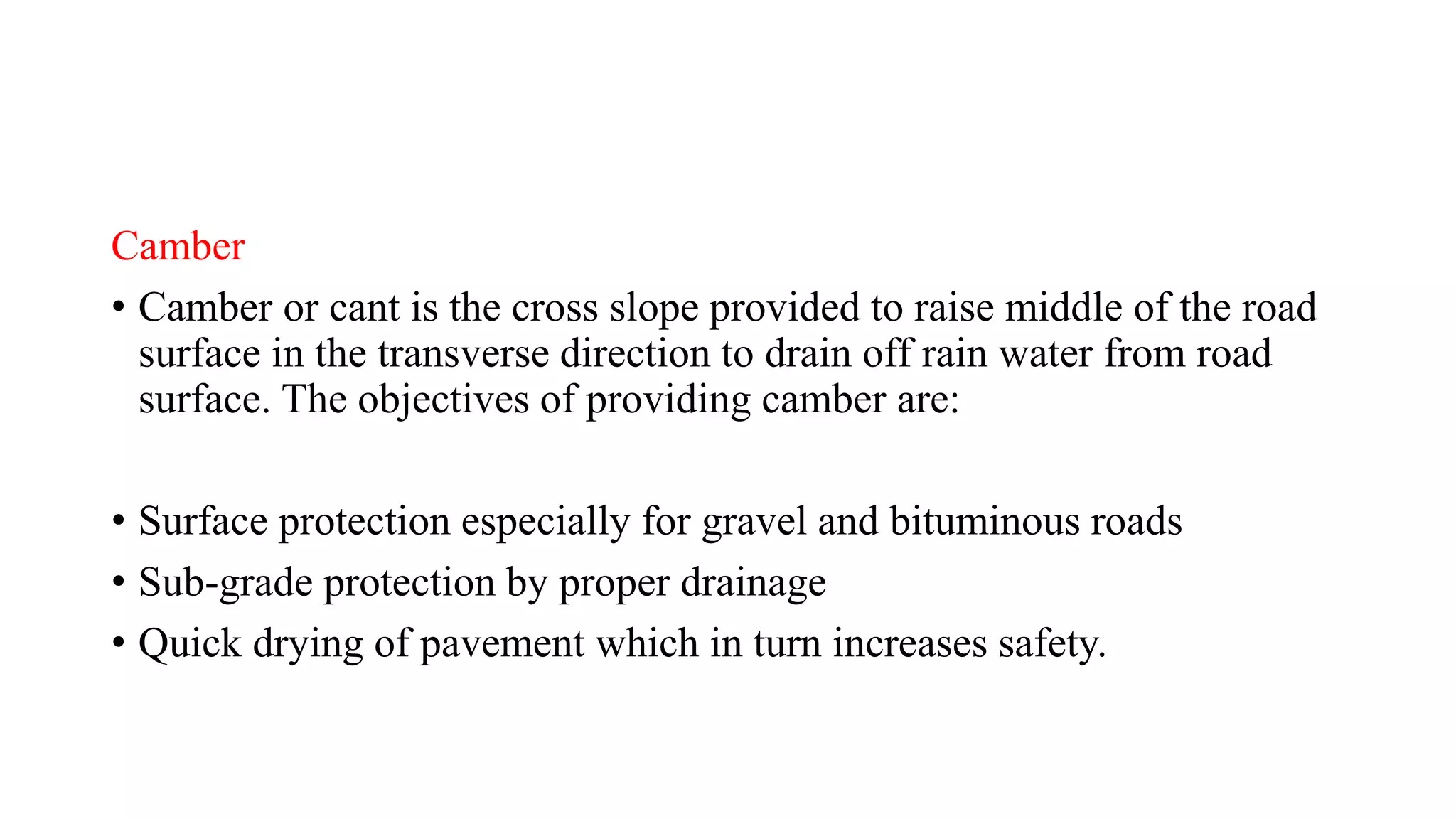 Camber
• Camber or cant is the cross slope provided to raise middle of the road
surface in the transverse direction to drain off rain water from road
surface. The objectives of providing camber are:
• Surface protection especially for gravel and bituminous roads
• Sub-grade protection by proper drainage
• Quick drying of pavement which in turn increases safety.
 