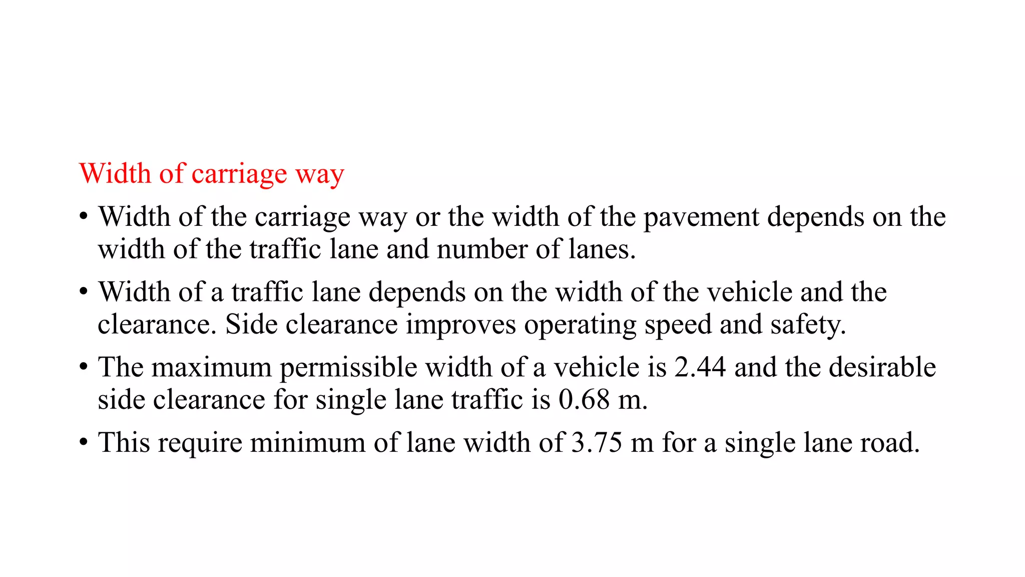 Width of carriage way
• Width of the carriage way or the width of the pavement depends on the
width of the traffic lane and number of lanes.
• Width of a traffic lane depends on the width of the vehicle and the
clearance. Side clearance improves operating speed and safety.
• The maximum permissible width of a vehicle is 2.44 and the desirable
side clearance for single lane traffic is 0.68 m.
• This require minimum of lane width of 3.75 m for a single lane road.
 