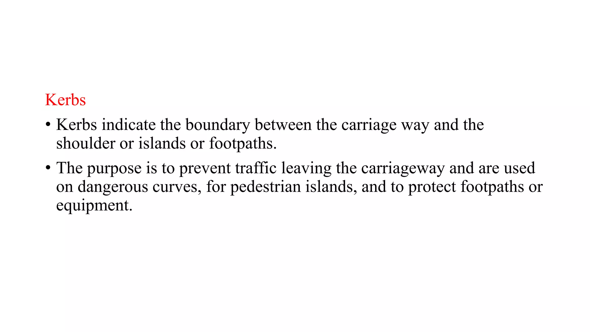 Kerbs
• Kerbs indicate the boundary between the carriage way and the
shoulder or islands or footpaths.
• The purpose is to prevent traffic leaving the carriageway and are used
on dangerous curves, for pedestrian islands, and to protect footpaths or
equipment.
 