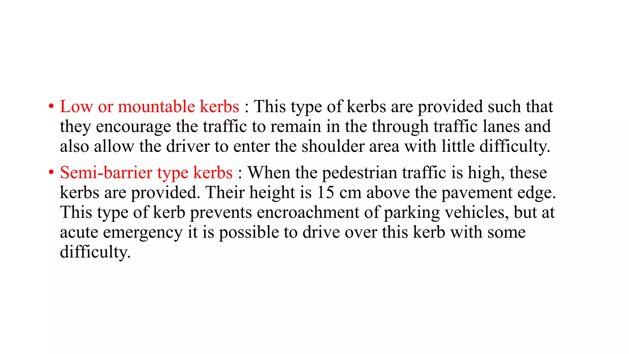 • Low or mountable kerbs : This type of kerbs are provided such that
they encourage the traffic to remain in the through traffic lanes and
also allow the driver to enter the shoulder area with little difficulty.
• Semi-barrier type kerbs : When the pedestrian traffic is high, these
kerbs are provided. Their height is 15 cm above the pavement edge.
This type of kerb prevents encroachment of parking vehicles, but at
acute emergency it is possible to drive over this kerb with some
difficulty.
 