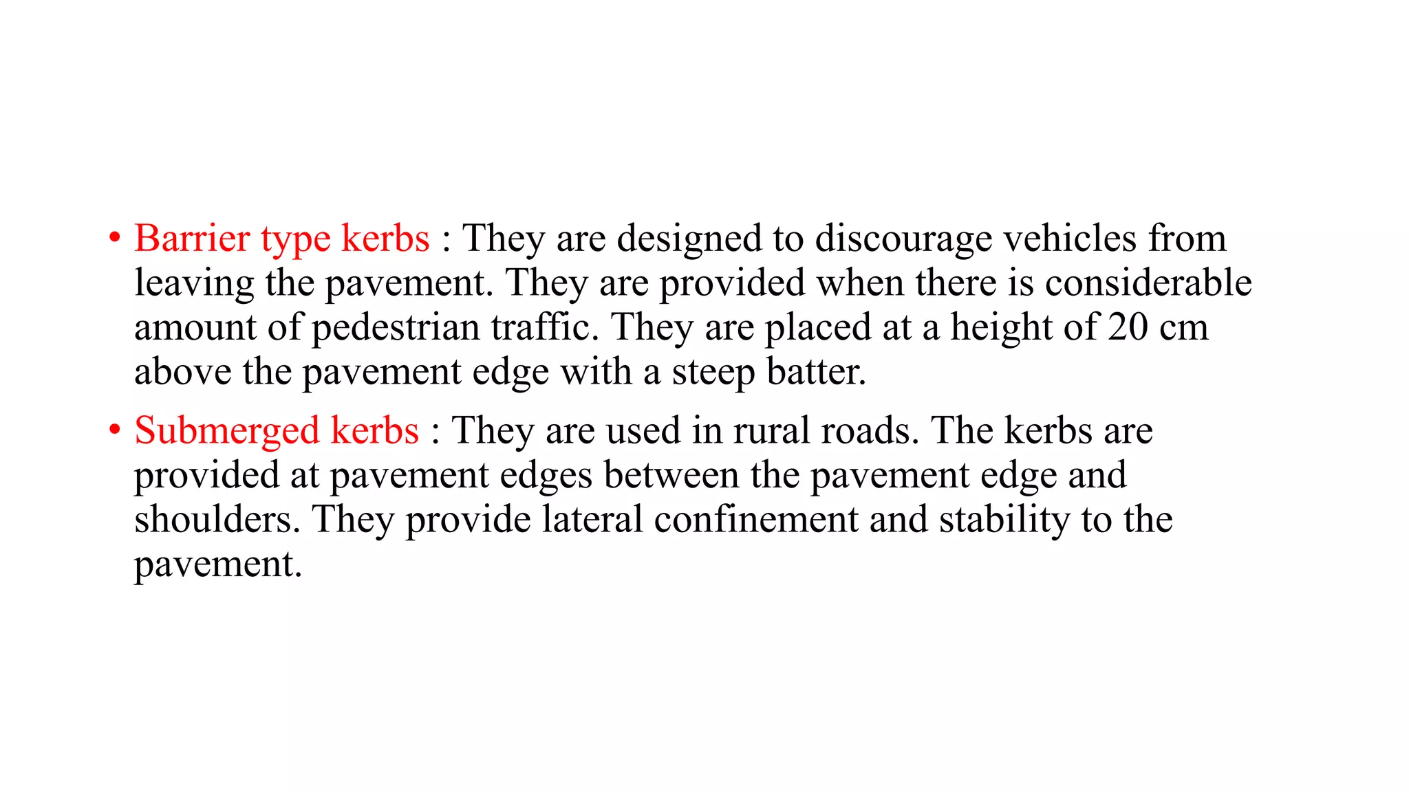 • Barrier type kerbs : They are designed to discourage vehicles from
leaving the pavement. They are provided when there is considerable
amount of pedestrian traffic. They are placed at a height of 20 cm
above the pavement edge with a steep batter.
• Submerged kerbs : They are used in rural roads. The kerbs are
provided at pavement edges between the pavement edge and
shoulders. They provide lateral confinement and stability to the
pavement.
 