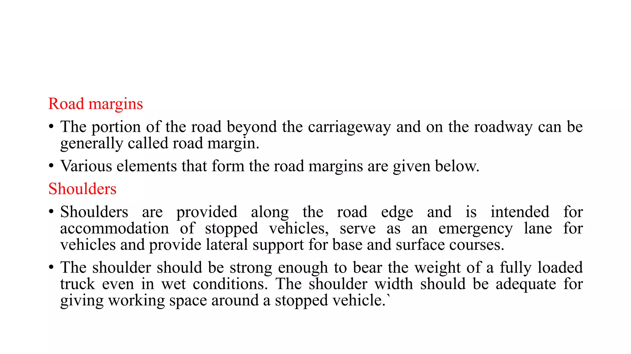 Road margins
• The portion of the road beyond the carriageway and on the roadway can be
generally called road margin.
• Various elements that form the road margins are given below.
Shoulders
• Shoulders are provided along the road edge and is intended for
accommodation of stopped vehicles, serve as an emergency lane for
vehicles and provide lateral support for base and surface courses.
• The shoulder should be strong enough to bear the weight of a fully loaded
truck even in wet conditions. The shoulder width should be adequate for
giving working space around a stopped vehicle.`
 