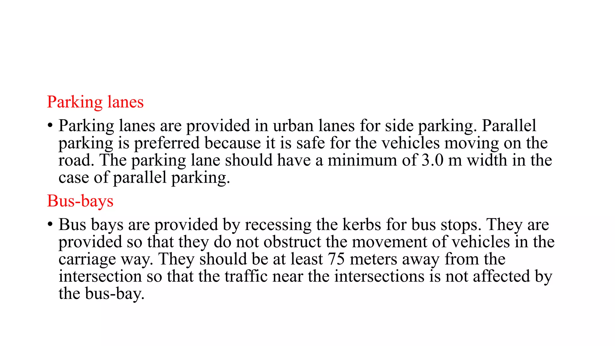 Parking lanes
• Parking lanes are provided in urban lanes for side parking. Parallel
parking is preferred because it is safe for the vehicles moving on the
road. The parking lane should have a minimum of 3.0 m width in the
case of parallel parking.
Bus-bays
• Bus bays are provided by recessing the kerbs for bus stops. They are
provided so that they do not obstruct the movement of vehicles in the
carriage way. They should be at least 75 meters away from the
intersection so that the traffic near the intersections is not affected by
the bus-bay.
 