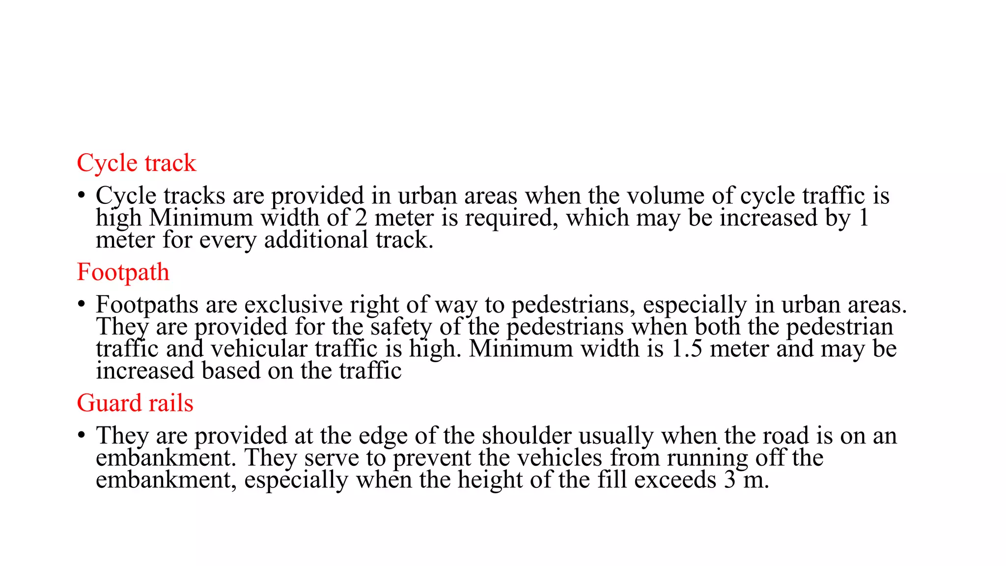 Cycle track
• Cycle tracks are provided in urban areas when the volume of cycle traffic is
high Minimum width of 2 meter is required, which may be increased by 1
meter for every additional track.
Footpath
• Footpaths are exclusive right of way to pedestrians, especially in urban areas.
They are provided for the safety of the pedestrians when both the pedestrian
traffic and vehicular traffic is high. Minimum width is 1.5 meter and may be
increased based on the traffic
Guard rails
• They are provided at the edge of the shoulder usually when the road is on an
embankment. They serve to prevent the vehicles from running off the
embankment, especially when the height of the fill exceeds 3 m.
 
