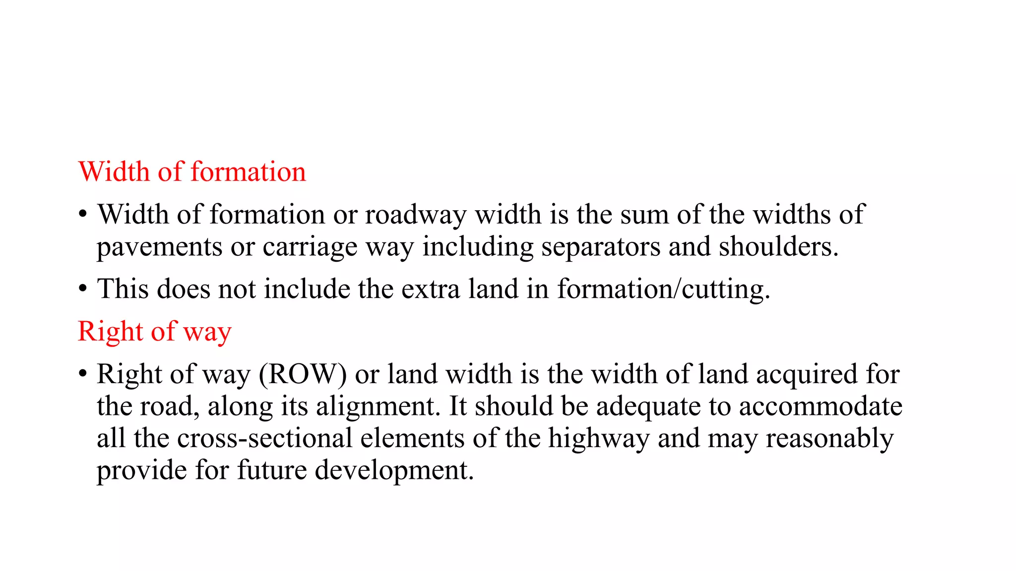 Width of formation
• Width of formation or roadway width is the sum of the widths of
pavements or carriage way including separators and shoulders.
• This does not include the extra land in formation/cutting.
Right of way
• Right of way (ROW) or land width is the width of land acquired for
the road, along its alignment. It should be adequate to accommodate
all the cross-sectional elements of the highway and may reasonably
provide for future development.
 