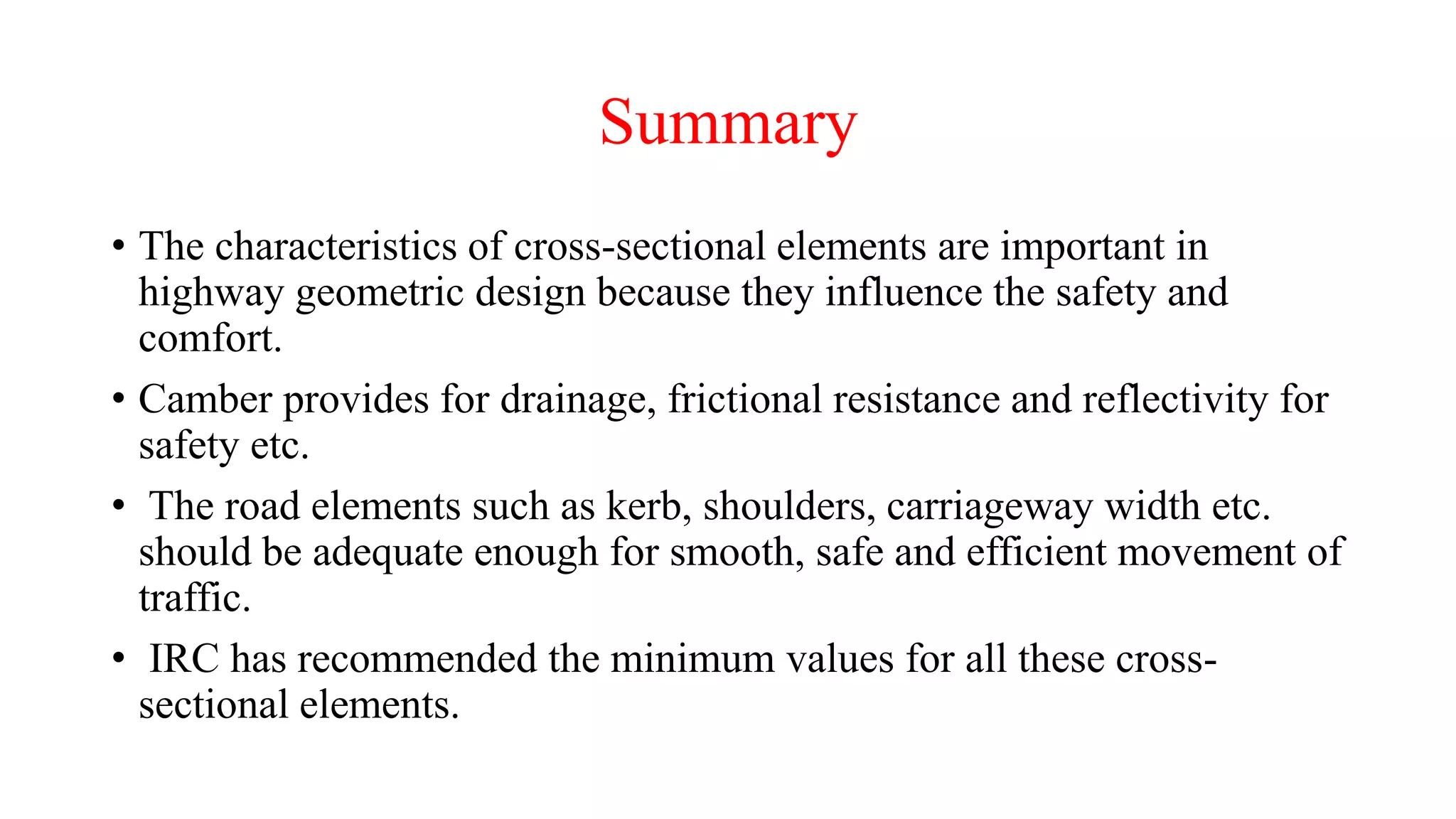 Summary
• The characteristics of cross-sectional elements are important in
highway geometric design because they influence the safety and
comfort.
• Camber provides for drainage, frictional resistance and reflectivity for
safety etc.
• The road elements such as kerb, shoulders, carriageway width etc.
should be adequate enough for smooth, safe and efficient movement of
traffic.
• IRC has recommended the minimum values for all these cross-
sectional elements.
 