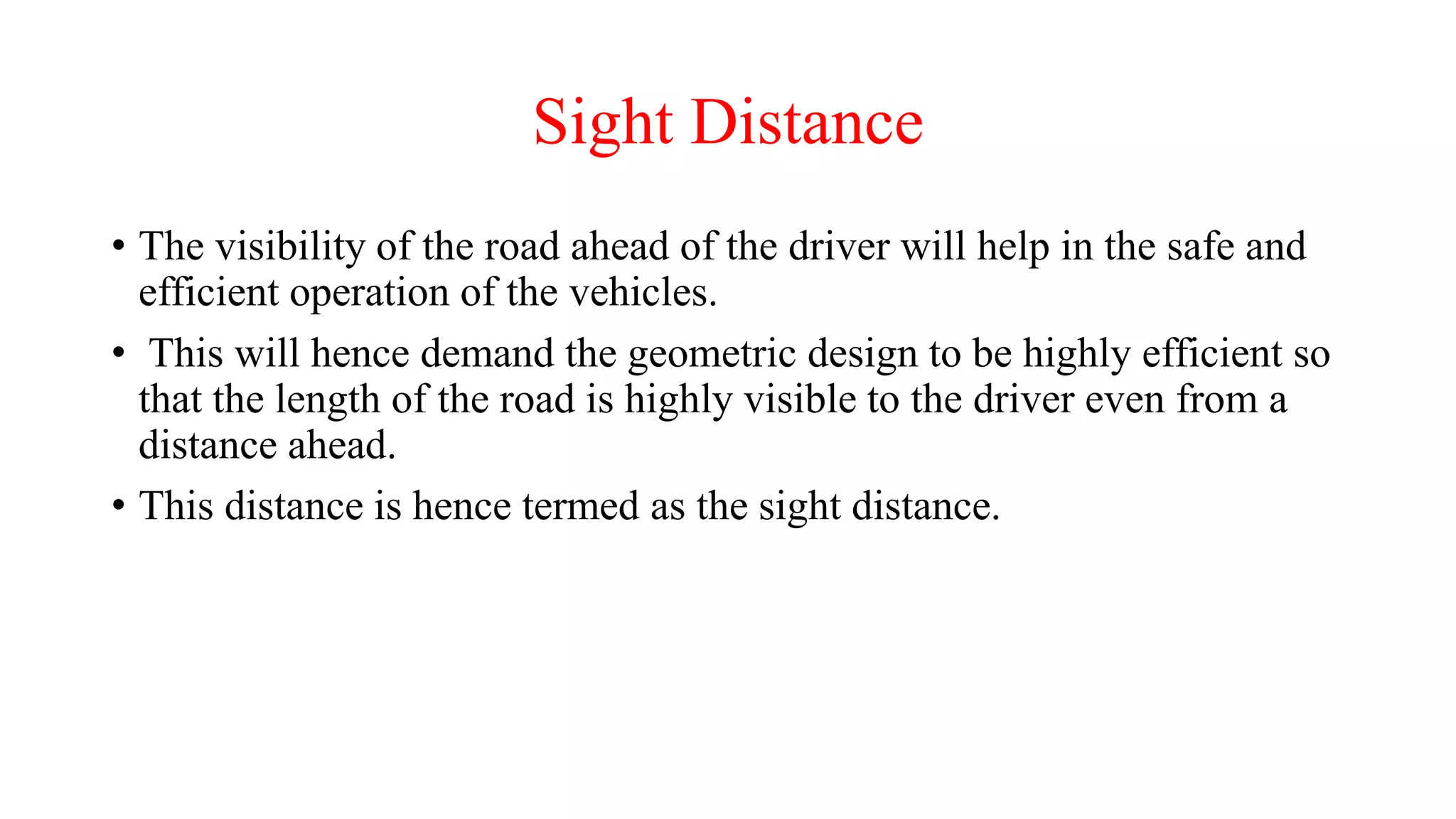 Sight Distance
• The visibility of the road ahead of the driver will help in the safe and
efficient operation of the vehicles.
• This will hence demand the geometric design to be highly efficient so
that the length of the road is highly visible to the driver even from a
distance ahead.
• This distance is hence termed as the sight distance.
 