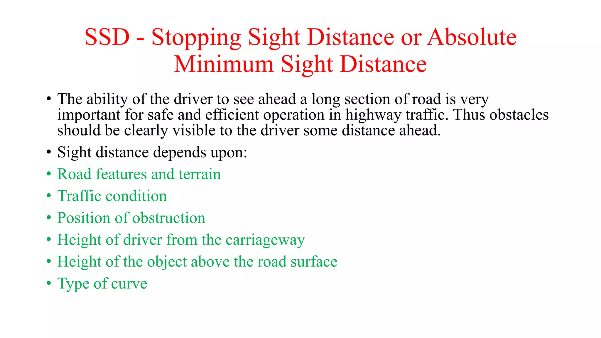 SSD - Stopping Sight Distance or Absolute
Minimum Sight Distance
• The ability of the driver to see ahead a long section of road is very
important for safe and efficient operation in highway traffic. Thus obstacles
should be clearly visible to the driver some distance ahead.
• Sight distance depends upon:
• Road features and terrain
• Traffic condition
• Position of obstruction
• Height of driver from the carriageway
• Height of the object above the road surface
• Type of curve
 