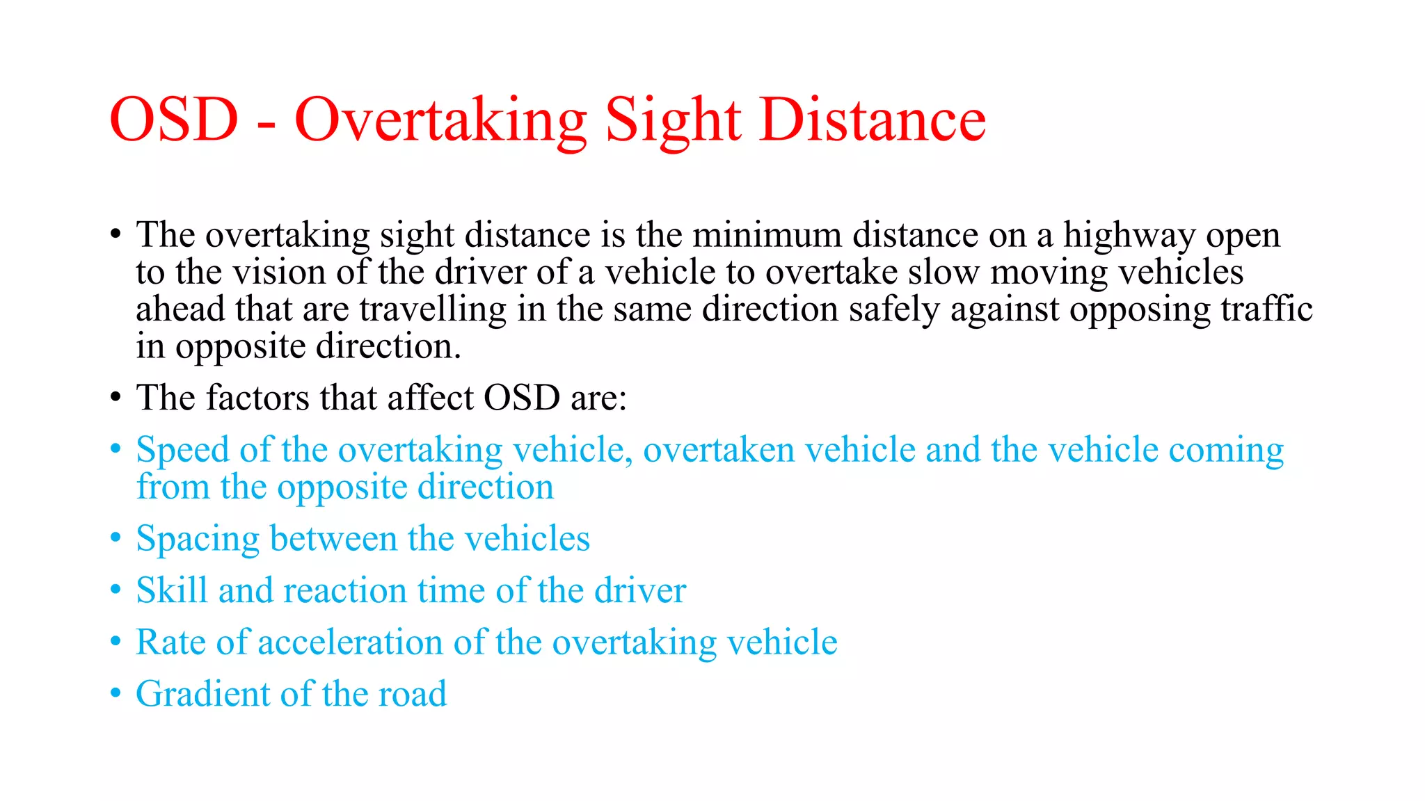 OSD - Overtaking Sight Distance
• The overtaking sight distance is the minimum distance on a highway open
to the vision of the driver of a vehicle to overtake slow moving vehicles
ahead that are travelling in the same direction safely against opposing traffic
in opposite direction.
• The factors that affect OSD are:
• Speed of the overtaking vehicle, overtaken vehicle and the vehicle coming
from the opposite direction
• Spacing between the vehicles
• Skill and reaction time of the driver
• Rate of acceleration of the overtaking vehicle
• Gradient of the road
 
