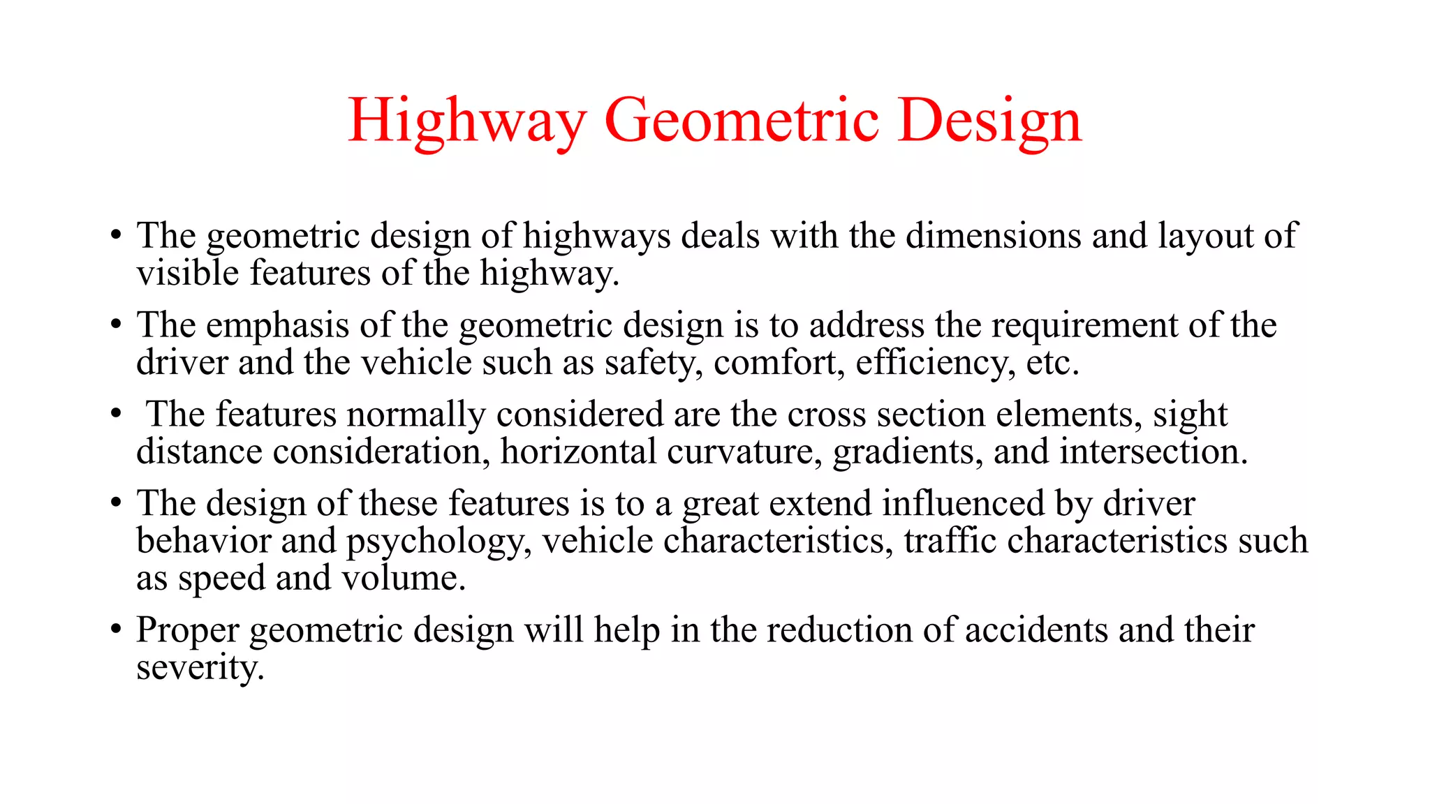Highway Geometric Design
• The geometric design of highways deals with the dimensions and layout of
visible features of the highway.
• The emphasis of the geometric design is to address the requirement of the
driver and the vehicle such as safety, comfort, efficiency, etc.
• The features normally considered are the cross section elements, sight
distance consideration, horizontal curvature, gradients, and intersection.
• The design of these features is to a great extend influenced by driver
behavior and psychology, vehicle characteristics, traffic characteristics such
as speed and volume.
• Proper geometric design will help in the reduction of accidents and their
severity.
 