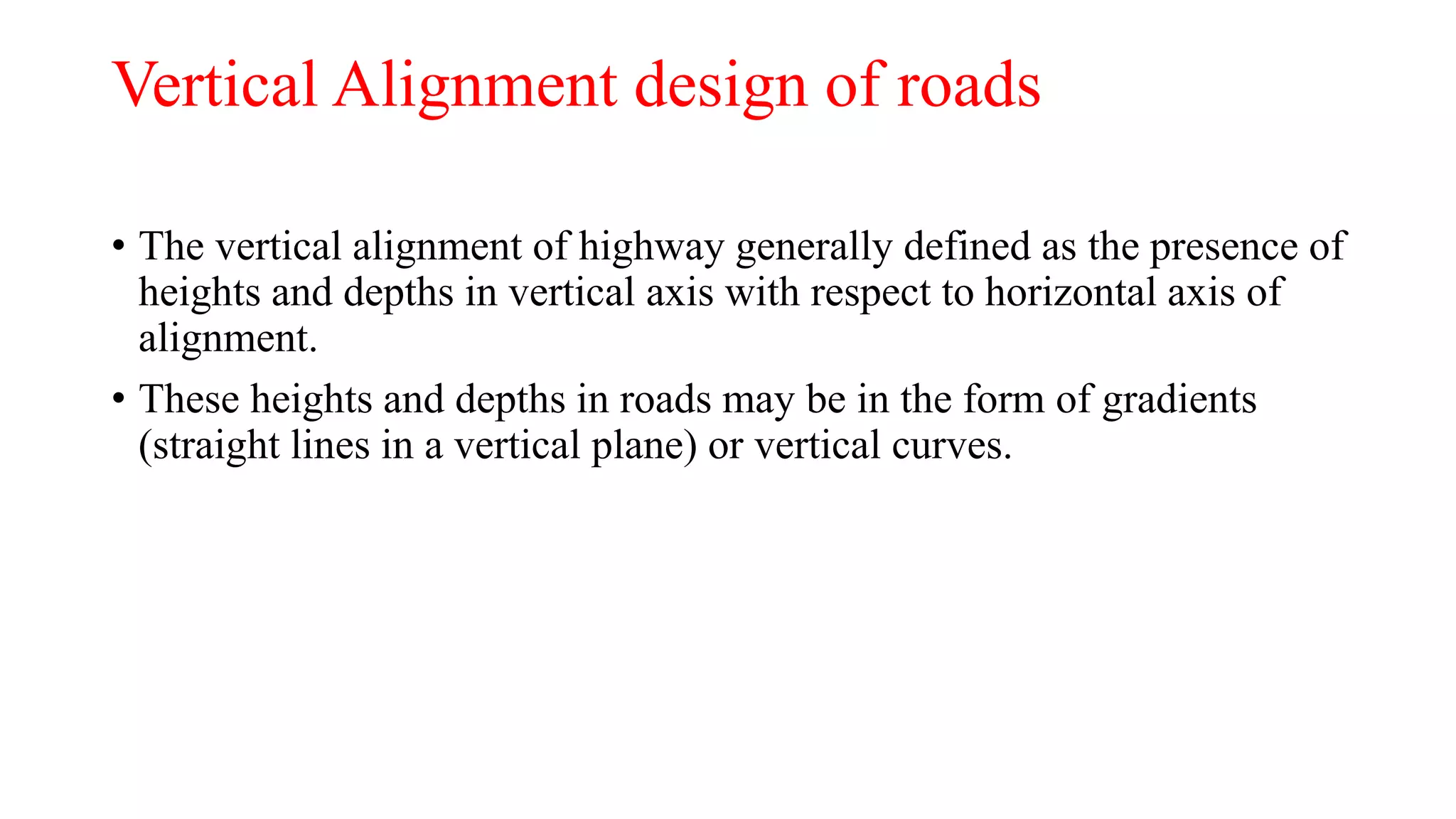 Vertical Alignment design of roads
• The vertical alignment of highway generally defined as the presence of
heights and depths in vertical axis with respect to horizontal axis of
alignment.
• These heights and depths in roads may be in the form of gradients
(straight lines in a vertical plane) or vertical curves.
 