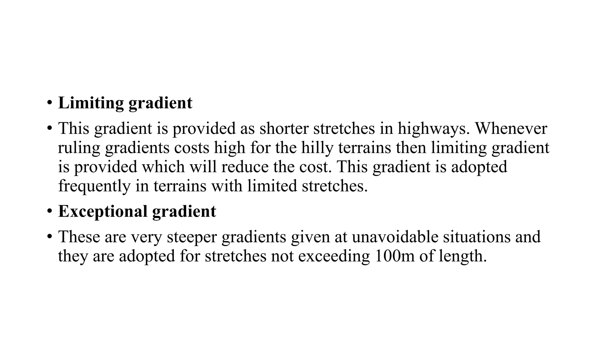 • Limiting gradient
• This gradient is provided as shorter stretches in highways. Whenever
ruling gradients costs high for the hilly terrains then limiting gradient
is provided which will reduce the cost. This gradient is adopted
frequently in terrains with limited stretches.
• Exceptional gradient
• These are very steeper gradients given at unavoidable situations and
they are adopted for stretches not exceeding 100m of length.
 