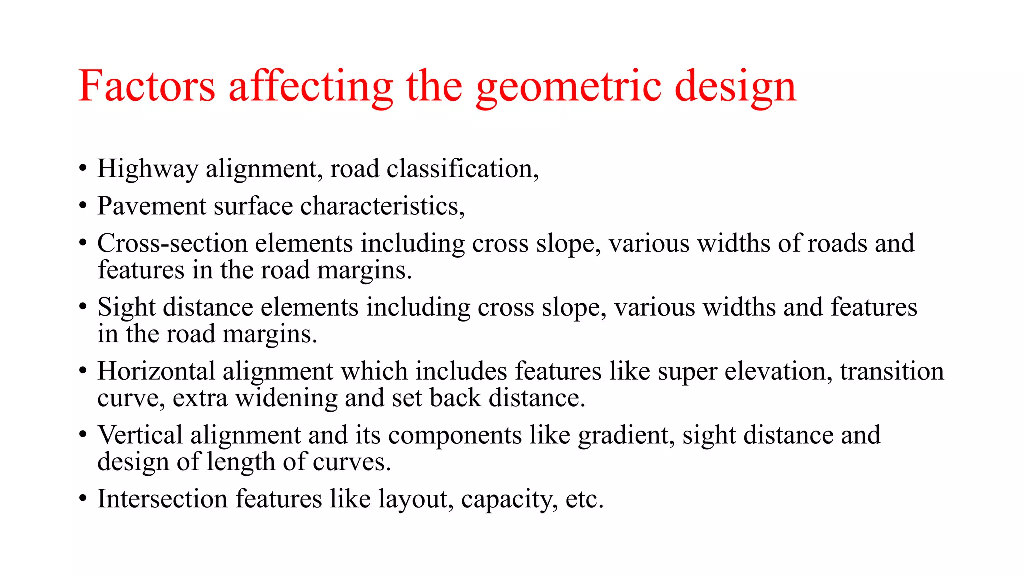 Factors affecting the geometric design
• Highway alignment, road classification,
• Pavement surface characteristics,
• Cross-section elements including cross slope, various widths of roads and
features in the road margins.
• Sight distance elements including cross slope, various widths and features
in the road margins.
• Horizontal alignment which includes features like super elevation, transition
curve, extra widening and set back distance.
• Vertical alignment and its components like gradient, sight distance and
design of length of curves.
• Intersection features like layout, capacity, etc.
 