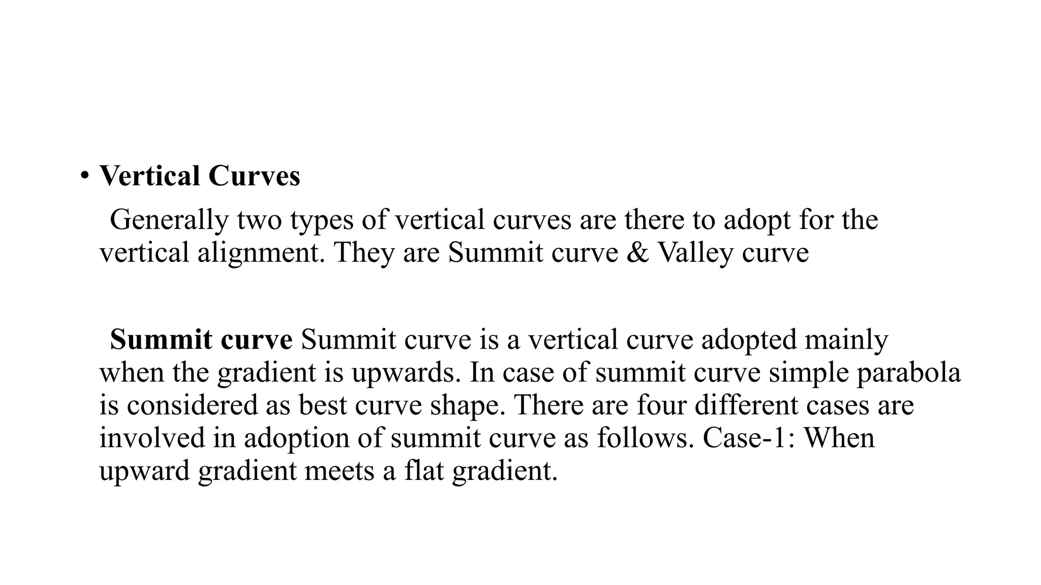 • Vertical Curves
Generally two types of vertical curves are there to adopt for the
vertical alignment. They are Summit curve & Valley curve
Summit curve Summit curve is a vertical curve adopted mainly
when the gradient is upwards. In case of summit curve simple parabola
is considered as best curve shape. There are four different cases are
involved in adoption of summit curve as follows. Case-1: When
upward gradient meets a flat gradient.
 