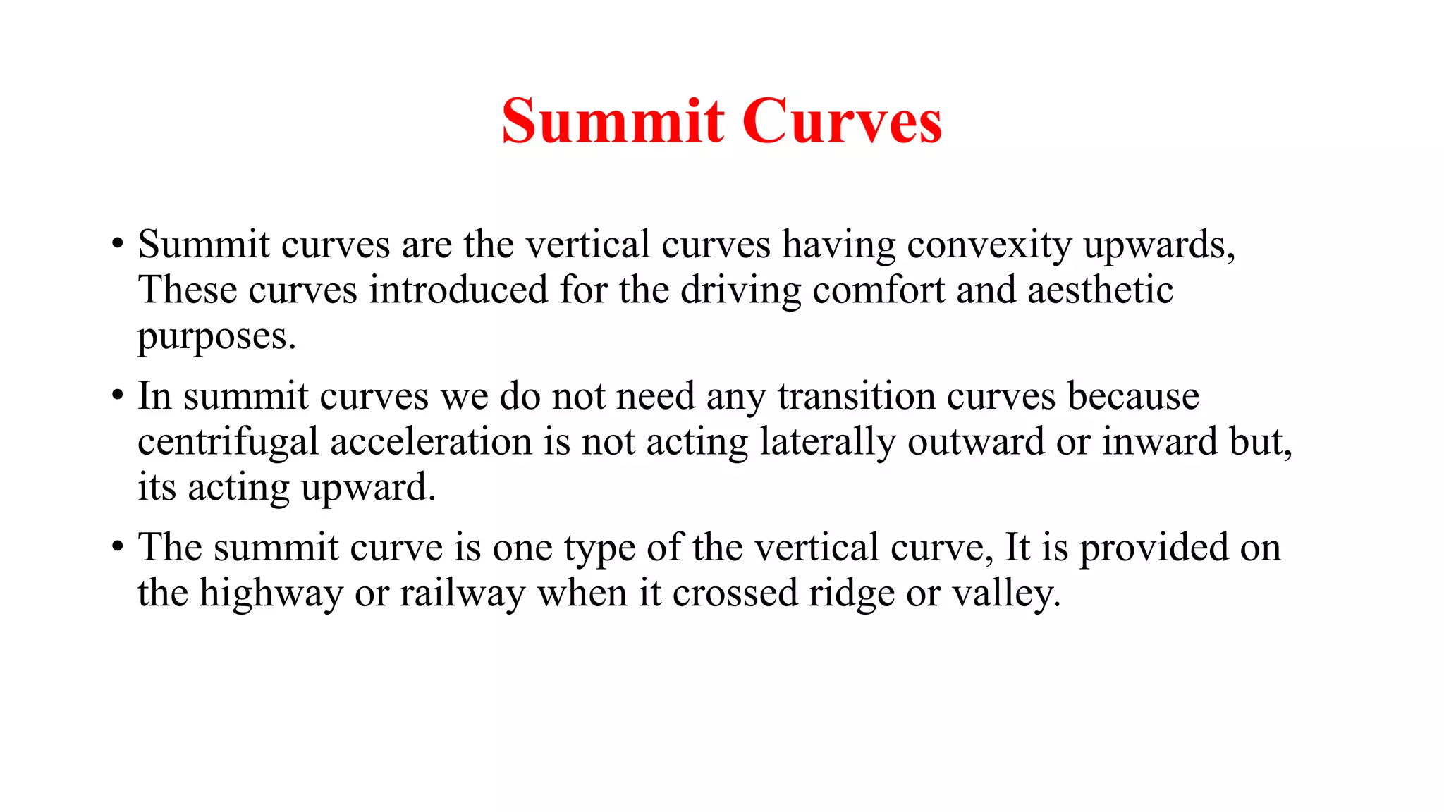 Summit Curves
• Summit curves are the vertical curves having convexity upwards,
These curves introduced for the driving comfort and aesthetic
purposes.
• In summit curves we do not need any transition curves because
centrifugal acceleration is not acting laterally outward or inward but,
its acting upward.
• The summit curve is one type of the vertical curve, It is provided on
the highway or railway when it crossed ridge or valley.
 