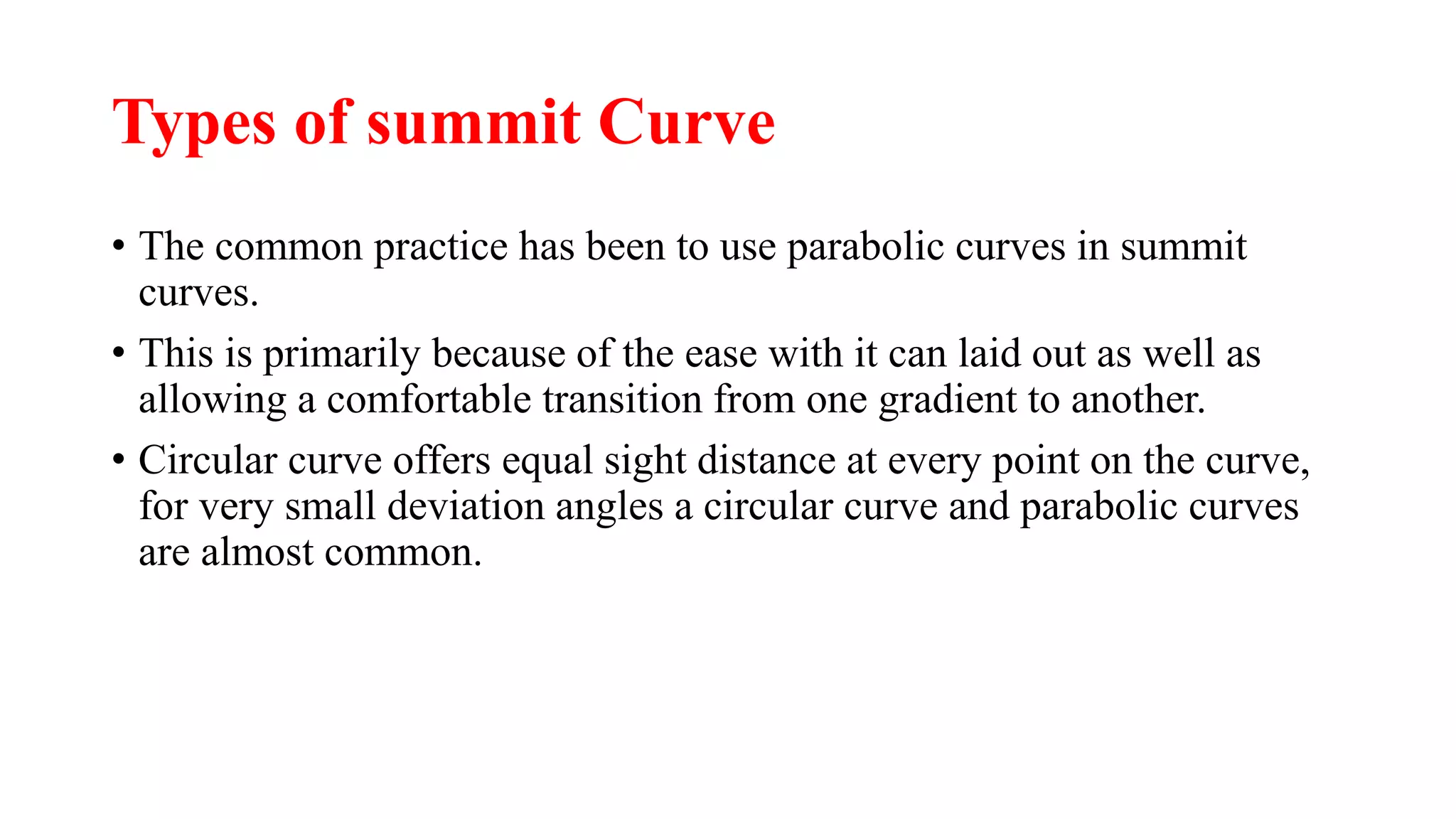 Types of summit Curve
• The common practice has been to use parabolic curves in summit
curves.
• This is primarily because of the ease with it can laid out as well as
allowing a comfortable transition from one gradient to another.
• Circular curve offers equal sight distance at every point on the curve,
for very small deviation angles a circular curve and parabolic curves
are almost common.
 