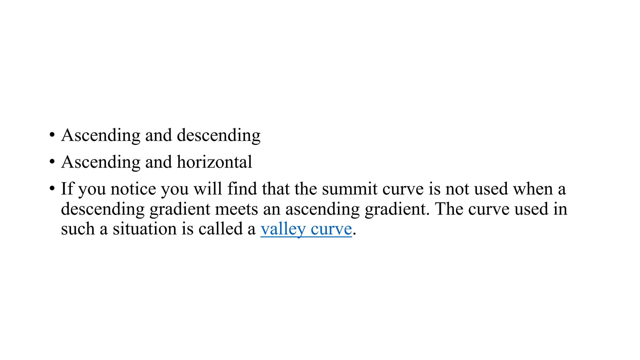 • Ascending and descending
• Ascending and horizontal
• If you notice you will find that the summit curve is not used when a
descending gradient meets an ascending gradient. The curve used in
such a situation is called a valley curve.
 