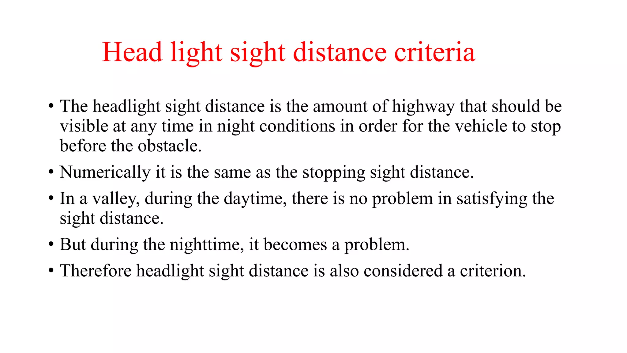 Head light sight distance criteria
• The headlight sight distance is the amount of highway that should be
visible at any time in night conditions in order for the vehicle to stop
before the obstacle.
• Numerically it is the same as the stopping sight distance.
• In a valley, during the daytime, there is no problem in satisfying the
sight distance.
• But during the nighttime, it becomes a problem.
• Therefore headlight sight distance is also considered a criterion.
 