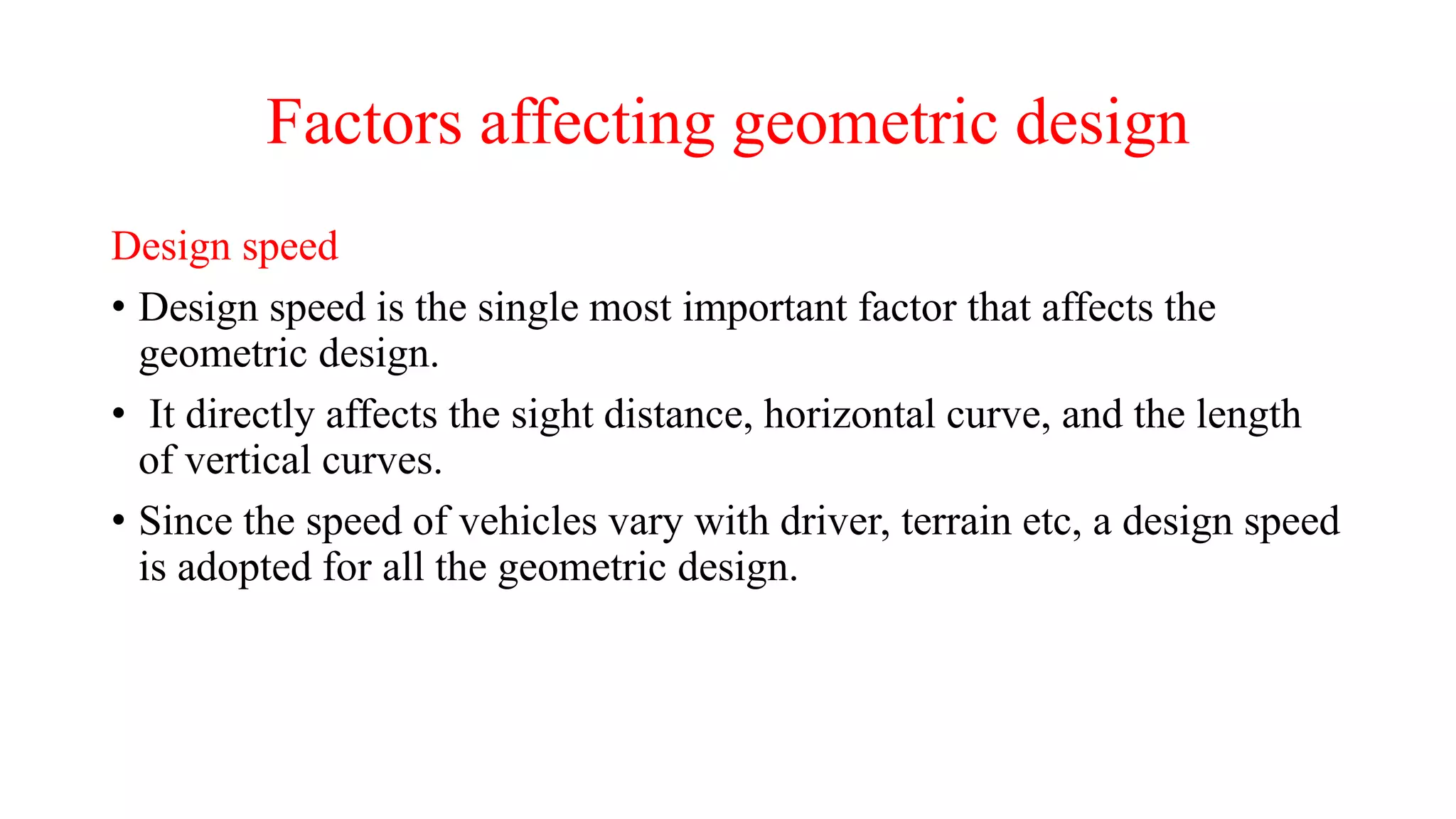 Factors affecting geometric design
Design speed
• Design speed is the single most important factor that affects the
geometric design.
• It directly affects the sight distance, horizontal curve, and the length
of vertical curves.
• Since the speed of vehicles vary with driver, terrain etc, a design speed
is adopted for all the geometric design.
 