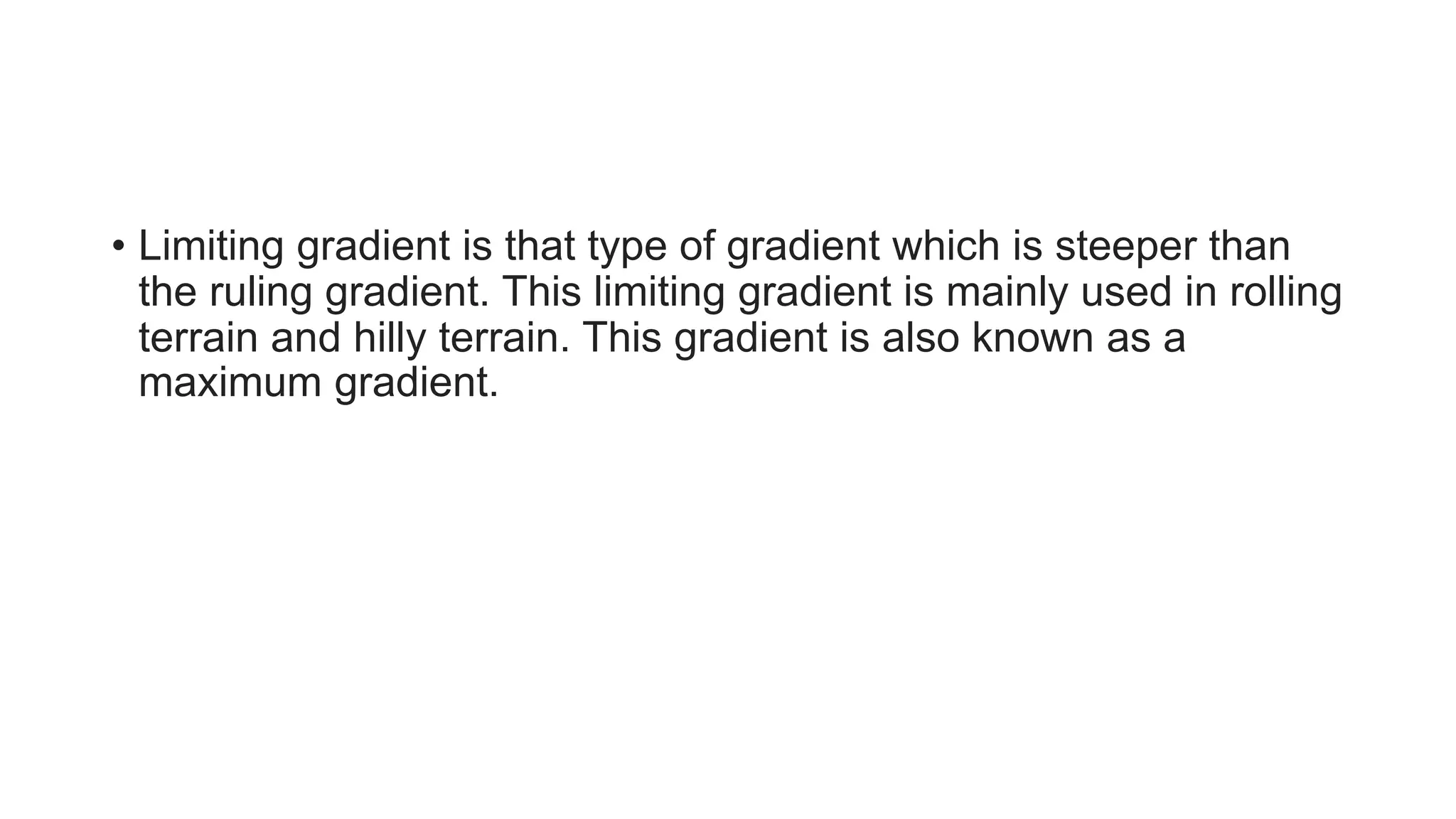 • Limiting gradient is that type of gradient which is steeper than
the ruling gradient. This limiting gradient is mainly used in rolling
terrain and hilly terrain. This gradient is also known as a
maximum gradient.
 