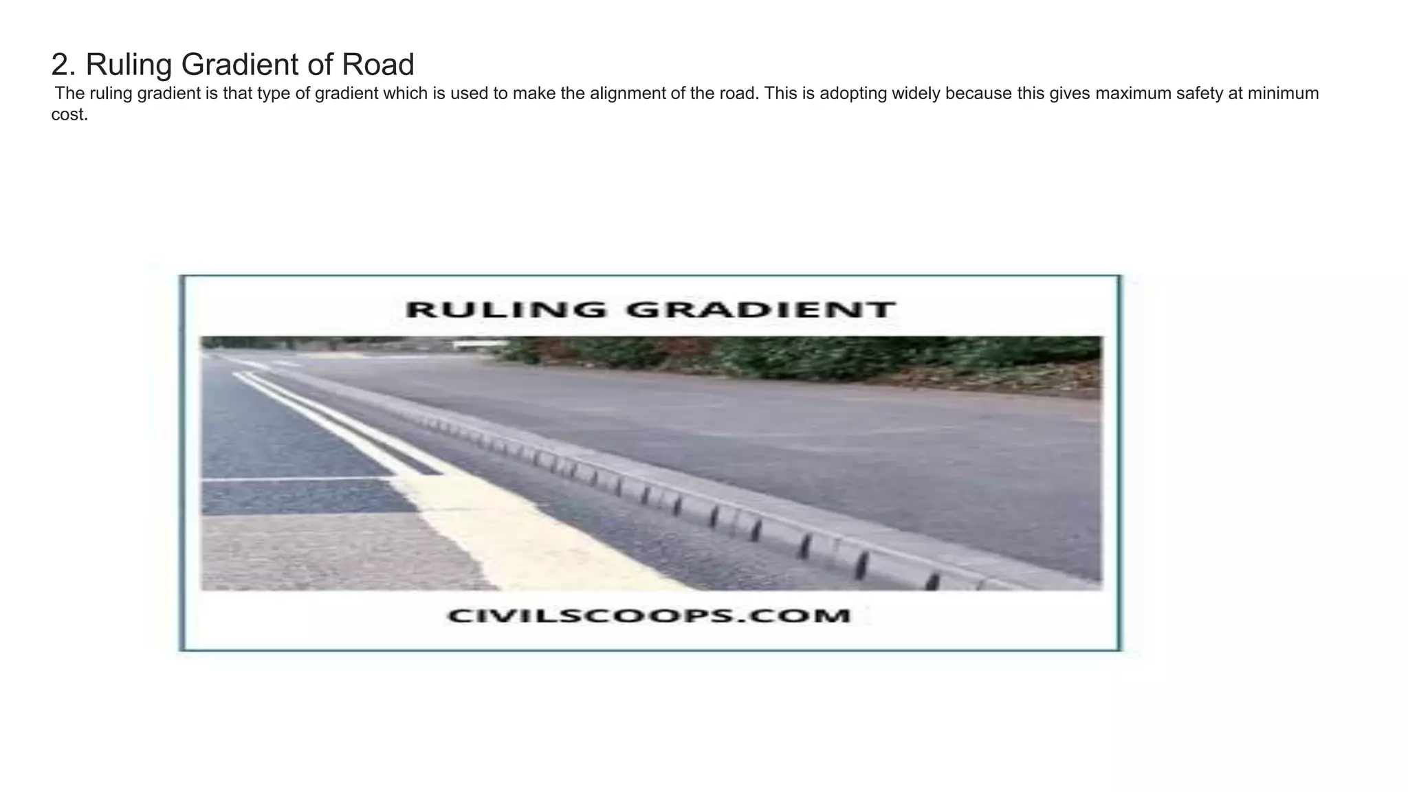 2. Ruling Gradient of Road
The ruling gradient is that type of gradient which is used to make the alignment of the road. This is adopting widely because this gives maximum safety at minimum
cost.
 