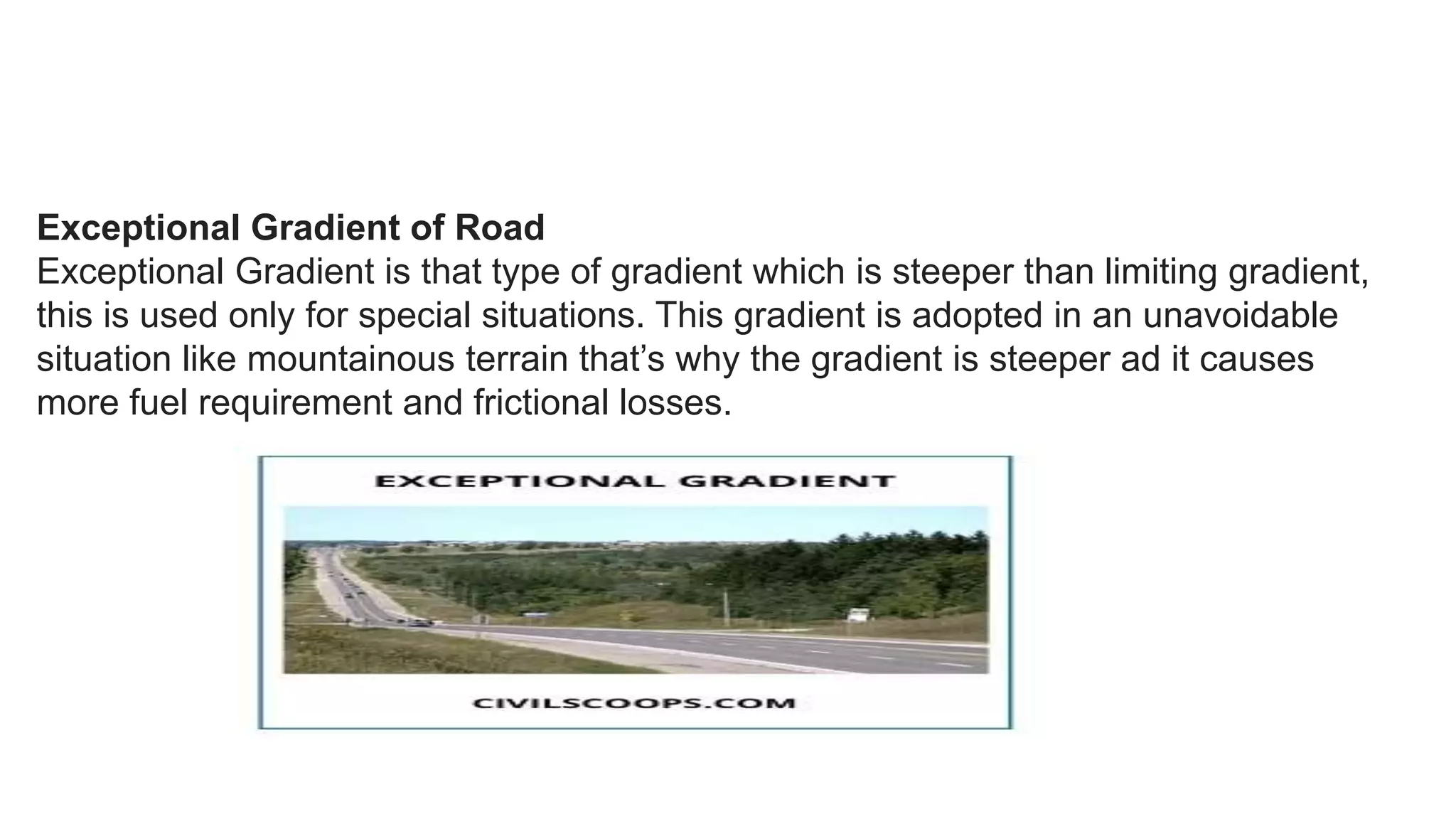 Exceptional Gradient of Road
Exceptional Gradient is that type of gradient which is steeper than limiting gradient,
this is used only for special situations. This gradient is adopted in an unavoidable
situation like mountainous terrain that’s why the gradient is steeper ad it causes
more fuel requirement and frictional losses.
 