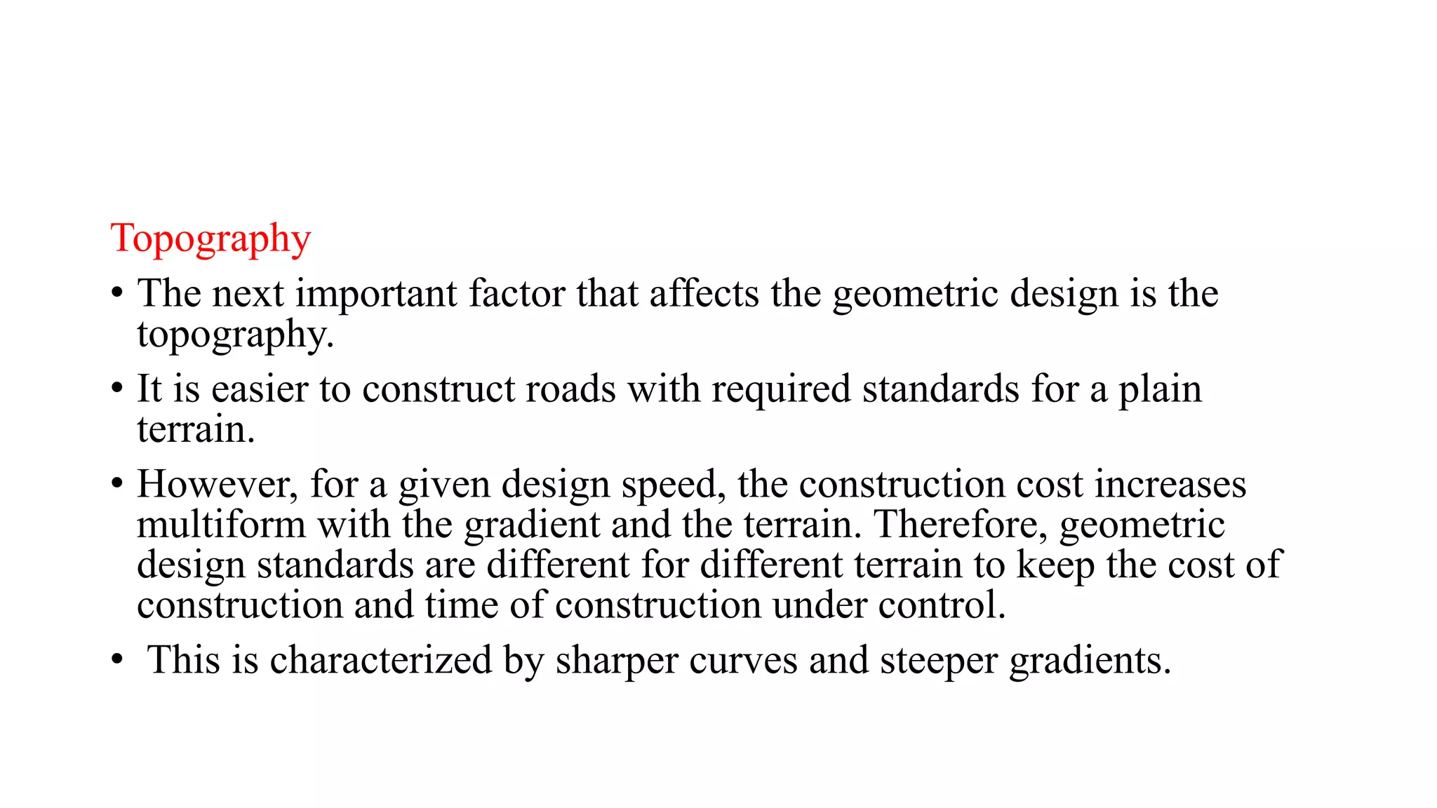 Topography
• The next important factor that affects the geometric design is the
topography.
• It is easier to construct roads with required standards for a plain
terrain.
• However, for a given design speed, the construction cost increases
multiform with the gradient and the terrain. Therefore, geometric
design standards are different for different terrain to keep the cost of
construction and time of construction under control.
• This is characterized by sharper curves and steeper gradients.
 