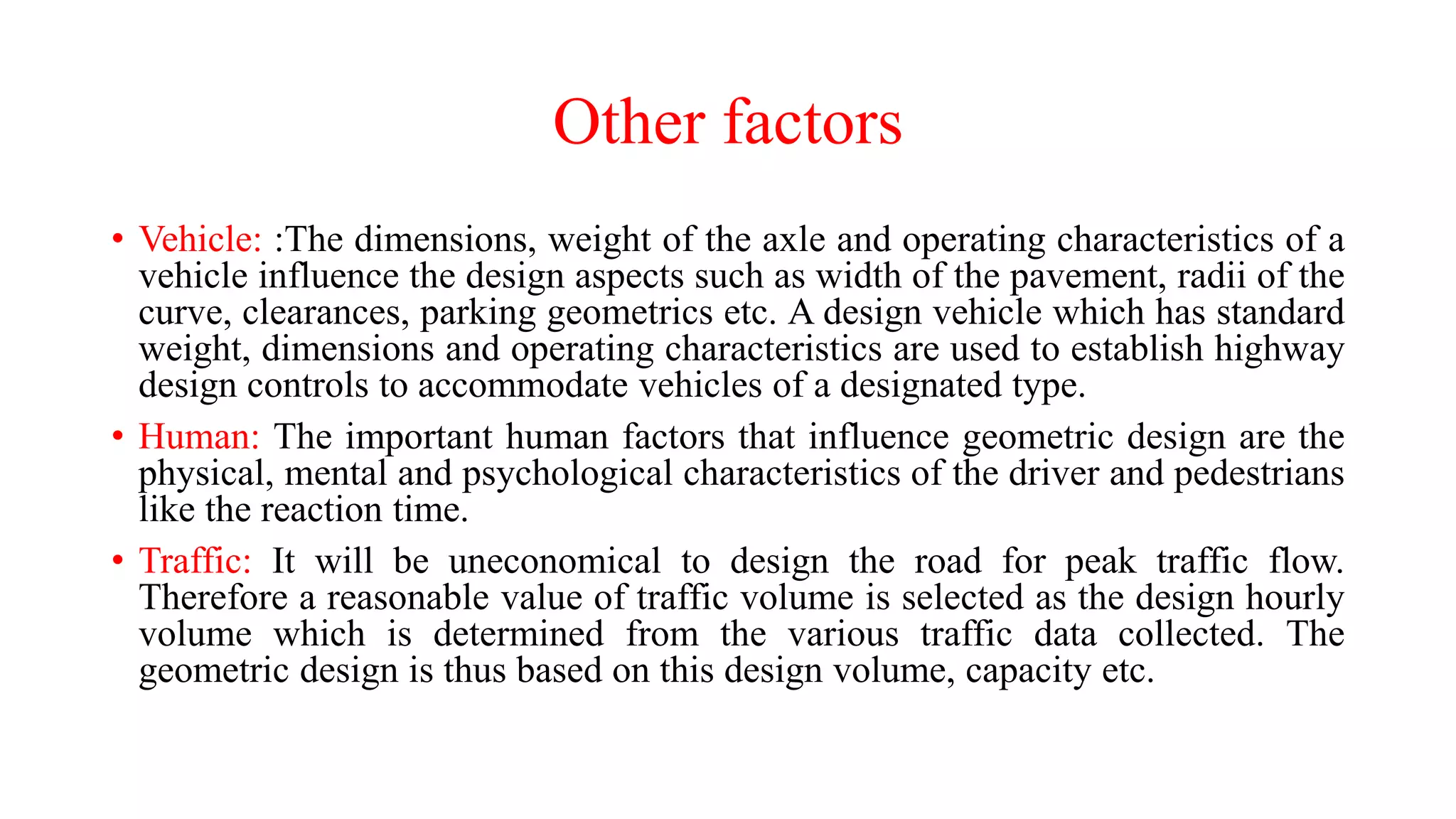 Other factors
• Vehicle: :The dimensions, weight of the axle and operating characteristics of a
vehicle influence the design aspects such as width of the pavement, radii of the
curve, clearances, parking geometrics etc. A design vehicle which has standard
weight, dimensions and operating characteristics are used to establish highway
design controls to accommodate vehicles of a designated type.
• Human: The important human factors that influence geometric design are the
physical, mental and psychological characteristics of the driver and pedestrians
like the reaction time.
• Traffic: It will be uneconomical to design the road for peak traffic flow.
Therefore a reasonable value of traffic volume is selected as the design hourly
volume which is determined from the various traffic data collected. The
geometric design is thus based on this design volume, capacity etc.
 