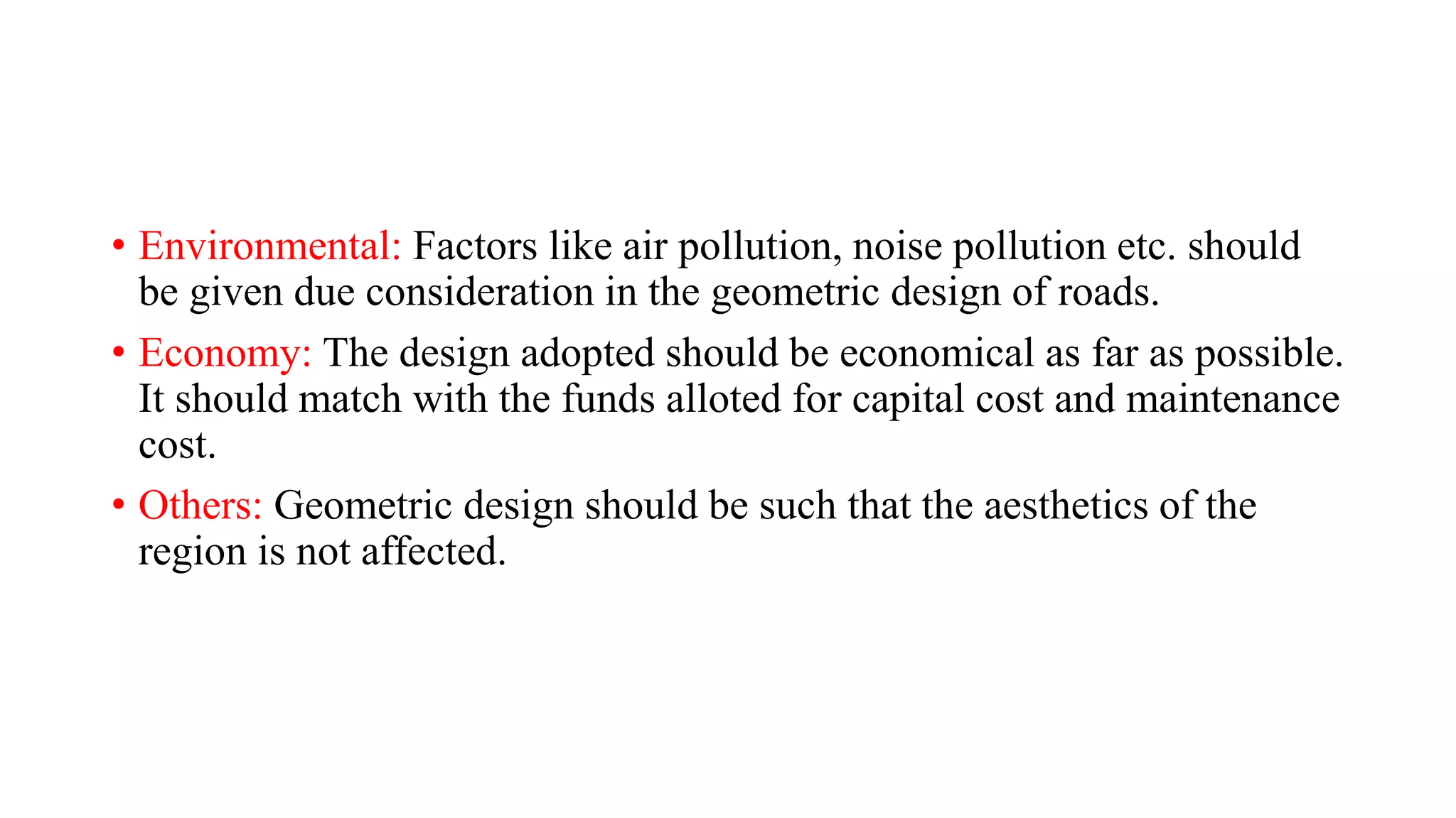• Environmental: Factors like air pollution, noise pollution etc. should
be given due consideration in the geometric design of roads.
• Economy: The design adopted should be economical as far as possible.
It should match with the funds alloted for capital cost and maintenance
cost.
• Others: Geometric design should be such that the aesthetics of the
region is not affected.
 