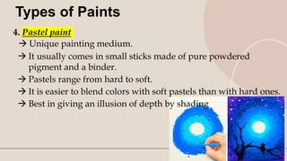 10
Types of Paints
4. Pastel paint
 Unique painting medium.
 It usually comes in small sticks made of pure powdered
pigment and a binder.
 Pastels range from hard to soft.
 It is easier to blend colors with soft pastels than with hard ones.
 Best in giving an illusion of depth by shading
 