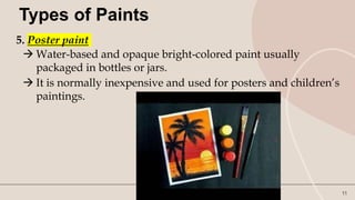 11
Types of Paints
5. Poster paint
 Water-based and opaque bright-colored paint usually
packaged in bottles or jars.
 It is normally inexpensive and used for posters and children’s
paintings.
 