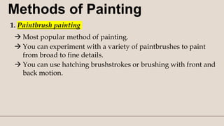Methods of Painting
1. Paintbrush painting
 Most popular method of painting.
 You can experiment with a variety of paintbrushes to paint
from broad to fine details.
 You can use hatching brushstrokes or brushing with front and
back motion.
 