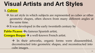 15
Visual Artists and Art Styles
1. Cubism
 An art style in which subjects are represented as cubes or other
geometric shapes, often shown from many different angles at
the same time.
 It was developed in the early twentieth century by
Pablo Picasso a famous Spanish artist,
Georges Braque  a well-known French artist.
 In their artworks, organic forms were disassembled,
deconstructed into geometric shapes, and reconstructed into
cube images.
 