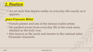 20XX presentation title 17
2. Realism
• An art style that depicts reality in everyday life exactly as it
appears.
• French painter and one of the famous realist artists.
• He painted scenes from everyday life in the rural areas,
detailed as life truly was.
Jean-Francois Millet
• Also known as the uncle and mentor to the national artist
Fernando Amorsolo.
 